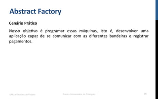Abstract	
  Factory	
  
Cenário	
  Prá9co	
  
Nosso	
   objeNvo	
   é	
   programar	
   essas	
   máquinas,	
   isto	
   é,	
   desenvolver	
   uma	
  
aplicação	
   capaz	
   de	
   se	
   comunicar	
   com	
   as	
   diferentes	
   bandeiras	
   e	
   registrar	
  
pagamentos.	
  
UML e Padrões de Projeto Centro Universitário do Triângulo 58
 