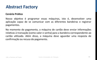 Abstract	
  Factory	
  
Cenário	
  Prá9co	
  
Nosso	
   objeNvo	
   é	
   programar	
   essas	
   máquinas,	
   isto	
   é,	
   desenvolver	
   uma	
  
aplicação	
   capaz	
   de	
   se	
   comunicar	
   com	
   as	
   diferentes	
   bandeiras	
   e	
   registrar	
  
pagamentos.	
  
No	
  momento	
  do	
  pagamento,	
  a	
  máquina	
  de	
  cartão	
  deve	
  enviar	
  informações	
  
relaNvas	
  à	
  transação	
  (como	
  valor	
  e	
  senha)	
  para	
  a	
  bandeira	
  correspondente	
  ao	
  
cartão	
   uNlizado.	
   Além	
   disso,	
   a	
   máquina	
   deve	
   aguardar	
   uma	
   resposta	
   de	
  
conﬁrmação	
  ou	
  recusa	
  do	
  pagamento.	
  
UML e Padrões de Projeto Centro Universitário do Triângulo 59
 