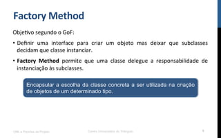 Factory	
  Method	
  
ObjeNvo	
  segundo	
  o	
  GoF:	
  
•  Deﬁnir	
   uma	
   interface	
   para	
   criar	
   um	
   objeto	
   mas	
   deixar	
   que	
   subclasses	
  
decidam	
  que	
  classe	
  instanciar.	
  
•  Factory	
   Method	
   permite	
   que	
   uma	
   classe	
   delegue	
   a	
   responsabilidade	
   de	
  
instanciação	
  às	
  subclasses.	
  
UML e Padrões de Projeto Centro Universitário do Triângulo 6
Encapsular a escolha da classe concreta a ser utilizada na criação
de objetos de um determinado tipo.
 
