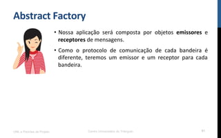 Abstract	
  Factory	
  
•  Nossa	
   aplicação	
   será	
   composta	
   por	
   objetos	
   emissores	
   e	
  
receptores	
  de	
  mensagens.	
  
•  Como	
   o	
   protocolo	
   de	
   comunicação	
   de	
   cada	
   bandeira	
   é	
  
diferente,	
   teremos	
   um	
   emissor	
   e	
   um	
   receptor	
   para	
   cada	
  
bandeira.	
  
	
  
	
  
UML e Padrões de Projeto Centro Universitário do Triângulo 61
 