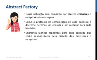 Abstract	
  Factory	
  
•  Nossa	
   aplicação	
   será	
   composta	
   por	
   objetos	
   emissores	
   e	
  
receptores	
  de	
  mensagens.	
  
•  Como	
   o	
   protocolo	
   de	
   comunicação	
   de	
   cada	
   bandeira	
   é	
  
diferente,	
   teremos	
   um	
   emissor	
   e	
   um	
   receptor	
   para	
   cada	
  
bandeira.	
  
•  Criaremos	
   fábricas	
   especíﬁcas	
   para	
   cada	
   bandeira	
   que	
  
serão	
   responsáveis	
   pela	
   criação	
   dos	
   emissores	
   e	
  
receptores.	
  
	
  
UML e Padrões de Projeto Centro Universitário do Triângulo 62
 