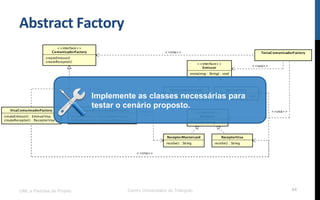 Abstract	
  Factory	
  
UML e Padrões de Projeto Centro Universitário do Triângulo 64
Implemente as classes necessárias para
testar o cenário proposto.
 