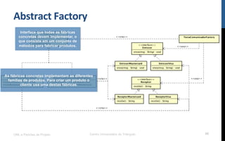 Abstract	
  Factory	
  
UML e Padrões de Projeto Centro Universitário do Triângulo 68
Interface que todas as fábricas
concretas devem implementar, o
que consiste em um conjunto de
métodos para fabricar produtos.
As fábricas concretas implementam as diferentes
famílias de produtos. Para criar um produto o
cliente usa uma destas fábricas.
 