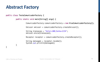Abstract	
  Factory	
  
UML e Padrões de Projeto Centro Universitário do Triângulo 70
public class TestaComunicadorFactory {
public static void main(String[] args) {
ComunicadorFactory comunicadorFactory = new VisaComunicadorFactory();
Emissor emissor = comunicadorFactory.createEmissor();
String transacao = "Valor=100;Senha=1234";
emissor.envia(transacao);
Receptor receptor = comunicadorFactory.createReceptor();
String mensagem = receptor.recebe();
System.out.println(mensagem);
}
}
 