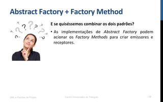 Abstract	
  Factory	
  +	
  Factory	
  Method	
  
E	
  se	
  quiséssemos	
  combinar	
  os	
  dois	
  padrões?	
  
•  As	
   implementações	
   de	
   Abstract	
   Factory	
   podem	
  
acionar	
   os	
   Factory	
   Methods	
   para	
   criar	
   emissores	
   e	
  
receptores.	
  
	
  UML e Padrões de Projeto Centro Universitário do Triângulo 72
 
