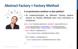 Abstract	
  Factory	
  +	
  Factory	
  Method	
  
E	
  se	
  quiséssemos	
  combinar	
  os	
  dois	
  padrões?	
  
•  As	
   implementações	
   de	
   Abstract	
   Factory	
   podem	
  
acionar	
   os	
   Factory	
   Methods	
   para	
   criar	
   emissores	
   e	
  
receptores.	
  
	
  UML e Padrões de Projeto Centro Universitário do Triângulo 73
public class VisaComunicadorFactory implements ComunicadorFactory {
private EmissorCreator emissorCreator = new EmissorCreator();
private ReceptorCreator receptorCreator = new ReceptorCreator();
public Emissor createEmissor() {
return emissorCreator.create(EmissorCreator.VISA);
}
public Receptor createReceptor() {
return receptorCreator.create(ReceptorCreator.VISA);
}
}
 