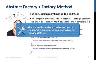 Abstract	
  Factory	
  +	
  Factory	
  Method	
  
E	
  se	
  quiséssemos	
  combinar	
  os	
  dois	
  padrões?	
  
•  As	
   implementações	
   de	
   Abstract	
   Factory	
   podem	
  
acionar	
   os	
   Factory	
   Methods	
   para	
   criar	
   emissores	
   e	
  
receptores.	
  
	
  UML e Padrões de Projeto Centro Universitário do Triângulo 74
public class VisaComunicadorFactory implements ComunicadorFactory {
private EmissorCreator emissorCreator = new EmissorCreator();
private ReceptorCreator receptorCreator = new ReceptorCreator();
public Emissor createEmissor() {
return emissorCreator.create(EmissorCreator.VISA);
}
public Receptor createReceptor() {
return receptorCreator.create(ReceptorCreator.VISA);
}
}
Altere a implementação de forma que os
emissores e receptores sejam criados por
Factory Methods
 