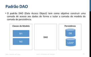 Padrão	
  DAO	
  
•  O	
   padrão	
   DAO	
   (Data	
   Access	
   Object)	
   tem	
   como	
   objeNvo	
   construir	
   uma	
  
camada	
   de	
   acesso	
   aos	
   dados	
   de	
   forma	
   a	
   isolar	
   a	
   camada	
   do	
   modelo	
   da	
  
camada	
  de	
  persistência.	
  	
  
UML e Padrões de Projeto Centro Universitário do Triângulo 75
DB
LDAP
M1
M2
Persistência	
  Classes	
  do	
  Modelo	
  
DAO	
  
 