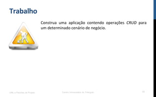 Trabalho	
  
Construa	
   uma	
   aplicação	
   contendo	
   operações	
   CRUD	
   para	
  
um	
  determinado	
  cenário	
  de	
  negócio.	
  
	
  
UML e Padrões de Projeto Centro Universitário do Triângulo 77
 