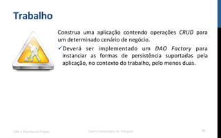 Trabalho	
  
Construa	
   uma	
   aplicação	
   contendo	
   operações	
   CRUD	
   para	
  
um	
  determinado	
  cenário	
  de	
  negócio.	
  
ü Deverá	
   ser	
   implementado	
   um	
   DAO	
   Factory	
   para	
  
instanciar	
   as	
   formas	
   de	
   persistência	
   suportadas	
   pela	
  
aplicação,	
  no	
  contexto	
  do	
  trabalho,	
  pelo	
  menos	
  duas.	
  
UML e Padrões de Projeto Centro Universitário do Triângulo 78
 