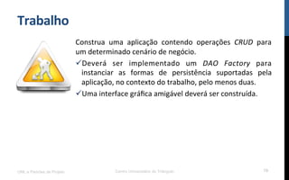 Trabalho	
  
Construa	
   uma	
   aplicação	
   contendo	
   operações	
   CRUD	
   para	
  
um	
  determinado	
  cenário	
  de	
  negócio.	
  
ü Deverá	
   ser	
   implementado	
   um	
   DAO	
   Factory	
   para	
  
instanciar	
   as	
   formas	
   de	
   persistência	
   suportadas	
   pela	
  
aplicação,	
  no	
  contexto	
  do	
  trabalho,	
  pelo	
  menos	
  duas.	
  
ü Uma	
  interface	
  gráﬁca	
  amigável	
  deverá	
  ser	
  construída.	
  
UML e Padrões de Projeto Centro Universitário do Triângulo 79
 