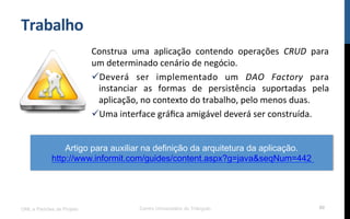 Trabalho	
  
Construa	
   uma	
   aplicação	
   contendo	
   operações	
   CRUD	
   para	
  
um	
  determinado	
  cenário	
  de	
  negócio.	
  
ü Deverá	
   ser	
   implementado	
   um	
   DAO	
   Factory	
   para	
  
instanciar	
   as	
   formas	
   de	
   persistência	
   suportadas	
   pela	
  
aplicação,	
  no	
  contexto	
  do	
  trabalho,	
  pelo	
  menos	
  duas.	
  
ü Uma	
  interface	
  gráﬁca	
  amigável	
  deverá	
  ser	
  construída.	
  
UML e Padrões de Projeto Centro Universitário do Triângulo 80
Artigo para auxiliar na definição da arquitetura da aplicação.
http://www.informit.com/guides/content.aspx?g=java&seqNum=442
 