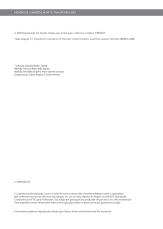 PADRÕES DE COMPETÊNCIA EM TIC PARA PROFESSORES




© 2009 Organização das Nações Unidas para a Educação, a Ciência e a Cultura (UNESCO).

Título original: ICT competency standards for teachers: implementation guidelines, version 1.0. Paris: UNESCO, 2008.




Tradução: Cláudia Bentes David
Revisão Técnica: Maria Inês Bastos
Revisão: Reinaldo de Lima Reis e Jeanne Sawaya
Diagramação: Edson Fogaça e Paulo Selveira




CI-2007/WS/20



Esta publicação foi elaborada com o intuito de suscitar discussões e fomentar debates sobre a capacitação
dos professores para o uso de novas tecnologias em sala de aula, objetivo do Projeto da UNESCO Padrões de
Competência em TIC para Professores. Sua edição em português foi produzida em parceria com a Microsoft Brasil.
Para sugestões e mais informações sobre a execução do projeto no Brasil contactar: gcii@unesco.org.br.


Este material pode ser reproduzido, desde que citada a fonte, e distribuído sem fins lucrativos.
 