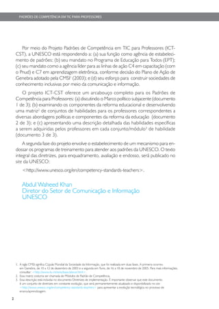 PADRÕES DE COMPETÊNCIA EM TIC PARA PROFESSORES




        Por meio do Projeto Padrões de Competência em TIC para Professores (ICT-
    CST), a UNESCO está respondendo a: (a) sua função como agência de estabeleci-
    mento de padrões; (b) seu mandato no Programa de Educação para Todos (EPT);
    (c) seu mandato como a agência líder para as linhas de ação C4 em capacitação (com
    o Pnud) e C7 em aprendizagem eletrônica, conforme decisão do Plano de Ação de
    Genebra adotado pela CMSI1 (2003); e (d) seu esforço para construir sociedades de
    conhecimento inclusivas por meio da comunicação e informação.
       O projeto ICT-CST oferece um arcabouço completo para os Padrões de
    Competência para Professores: (a) discutindo o Marco político subjacente (documento
    1 de 3); (b) examinando os componentes da reforma educacional e desenvolvendo
    uma matriz2 de conjuntos de habilidades para os professores correspondentes a
    diversas abordagens políticas e componentes da reforma da educação (documento
    2 de 3); e (c) apresentando uma descrição detalhada das habilidades específicas
    a serem adquiridas pelos professores em cada conjunto/módulo3 de habilidade
    (documento 3 de 3).
        A segunda fase do projeto envolve o estabelecimento de um mecanismo para en-
    dossar os programas de treinamento para atender aos padrões da UNESCO. O texto
    integral das diretrizes, para enquadramento, avaliação e endosso, será publicado no
    site da UNESCO:
        <http://www.unesco.org/en/competency-standards-teachers>.

        Abdul Waheed Khan
        Diretor do Setor de Comunicação e Informação
        UNESCO




    1. A sigla CMSI significa Cúpula Mundial da Sociedade da Informação, que foi realizada em duas fases. A primeira ocorreu
       em Genebra, de 10 a 12 de dezembro de 2003 e a segunda em Tunis, de 16 a 18 de novembro de 2005. Para mais informações,
       consultar: <http://www.itu.int/wsis/basic/about.html>.
    2. Essa matriz costuma ser chamada de Módulos de Padrão de Competência.
    3. Essa descrição está incluidai no documento Diretrizes de implementação. É importante observar que este documento
       é um conjunto de diretrizes em constante evolução, que será permanentemente atualizado e disponibilizado no site
       <http://www.unesco.org/en/competency-standards-teachers> para apresentar a evolução tecnológica no processo de
       ensino/aprendizagem.

2
 
