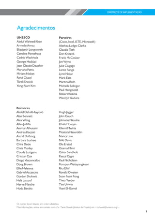 DIRETRIZES DE IMPLEMENTAÇÃO




UNESCO                                     Parceiros
Abdul Waheed Khan                          (Cisco, Intel, ISTE, Microsoft)
Armelle Arrou                              Alethea Lodge-Clarke
Elizabeth Longworth                        Claudia Toth
Caroline Pontefract                        Don Knezek
Cedric Wachholz                            Frank McCosker
George Haddad                              Jim Wynn
Jean-Claude Dauphin                        Julie Clugage
Mariana Patru                              Lizzie Range
Miriam Nisbet                              Lynn Nolan
René Cluzel                                Mark East
Tarek Shawki                               Martina Roth
Yong-Nam Kim                               Michelle Selinger
                                           Paul Hengeveld
                                           Robert Kozma
                                           Wendy Hawkins


Revisores
Abdel Elah Al-Ayyoub                       Hugh Jagger
Alan Bennett                               John Couch
Alex Wong                                  Johnson Nkuuhe
Allan Jolliffe                             Khalid Touqan
Ammar Alhusaini                            Kilemi Mwiria
Andrea Karpati                             Mostafa Naserddin
Astrid Dufborg                             Nancy Law
Barbara Lockee                             Niki Davis
Chirs Dede                                 Ola Erstad
Chris Morley                               Osama Mimi
Claude Luttgens                            Oskar Sandholt
Cristian Cox                               Pascal Cagni
Diogo Vasconcelos                          Paul Nicholson
Doug Brown                                 Pornpun Waitayangkoon
Ellie Meleisea                             Rita Ellul
Gabriel Accascina                          Ronald Owsten
Gordon Shukwit                             Soon Fook Fong
Hala Lattouf                               Theo Teeder
Herve Marche                               Tim Unwin
Hoda Baraka                                Yosri El-Gamal



Os nomes foram listados em ordem alfabética.
Mais informações, entrar em contato com o Sr. Tarek Shawki (diretor de Projeto) em <t.shawki@unesco.org>.
                                                                                                                          3
 