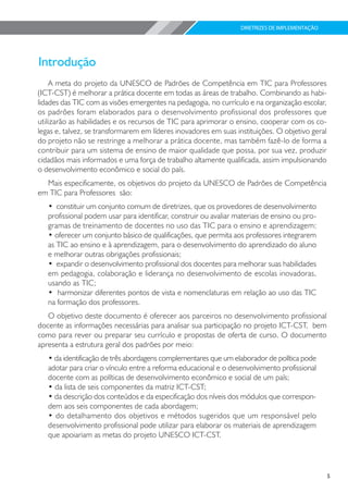 DIRETRIZES DE IMPLEMENTAÇÃO




    A meta do projeto da UNESCO de Padrões de Competência em TIC para Professores
(ICT-CST) é melhorar a prática docente em todas as áreas de trabalho. Combinando as habi-
lidades das TIC com as visões emergentes na pedagogia, no currículo e na organização escolar,
os padrões foram elaborados para o desenvolvimento profissional dos professores que
utilizarão as habilidades e os recursos de TIC para aprimorar o ensino, cooperar com os co-
legas e, talvez, se transformarem em líderes inovadores em suas instituições. O objetivo geral
do projeto não se restringe a melhorar a prática docente, mas também fazê-lo de forma a
contribuir para um sistema de ensino de maior qualidade que possa, por sua vez, produzir
cidadãos mais informados e uma força de trabalho altamente qualificada, assim impulsionando
o desenvolvimento econômico e social do país.
  Mais especificamente, os objetivos do projeto da UNESCO de Padrões de Competência
em TIC para Professores são:
   • constituir um conjunto comum de diretrizes, que os provedores de desenvolvimento
   profissional podem usar para identificar, construir ou avaliar materiais de ensino ou pro-
   gramas de treinamento de docentes no uso das TIC para o ensino e aprendizagem;
   • oferecer um conjunto básico de qualificações, que permita aos professores integrarem
   as TIC ao ensino e à aprendizagem, para o desenvolvimento do aprendizado do aluno
   e melhorar outras obrigações profissionais;
   • expandir o desenvolvimento profissional dos docentes para melhorar suas habilidades
   em pedagogia, colaboração e liderança no desenvolvimento de escolas inovadoras,
   usando as TIC;
   • harmonizar diferentes pontos de vista e nomenclaturas em relação ao uso das TIC
   na formação dos professores.
   O objetivo deste documento é oferecer aos parceiros no desenvolvimento profissional
docente as informações necessárias para analisar sua participação no projeto ICT-CST, bem
como para rever ou preparar seu currículo e propostas de oferta de curso. O documento
apresenta a estrutura geral dos padrões por meio:
   • da identificação de três abordagens complementares que um elaborador de política pode
   adotar para criar o vínculo entre a reforma educacional e o desenvolvimento profissional
   docente com as políticas de desenvolvimento econômico e social de um país;
   • da lista de seis componentes da matriz ICT-CST;
   • da descrição dos conteúdos e da especificação dos níveis dos módulos que correspon-
   dem aos seis componentes de cada abordagem;
   • do detalhamento dos objetivos e métodos sugeridos que um responsável pelo
   desenvolvimento profissional pode utilizar para elaborar os materiais de aprendizagem
   que apoiariam as metas do projeto UNESCO ICT-CST.




                                                                                                 5
 