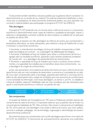 PADRÕES DE COMPETÊNCIA EM TIC PARA PROFESSORES




       O documento também identifica e discute questões que os gestores devem considerar no
    desenvolvimento ou na revisão de seu material. Os materiais posteriores detalharão o meca-
    nismo que os prestadores de desenvolvimento profissional podem usar para submeter seu
    currículo e material didático para participação no programa ICT-CST da UNESCO.
       Três abordagens
       O projeto ICT-CST pretende criar um vínculo entre a reforma do ensino e o crescimento
    econômico e desenvolvimento social, capaz de melhorar a qualidade da educação, reduzir a
    pobreza e a desigualdade, aumentar o padrão de vida e preparar os cidadãos de um país para
    os desafios do século XXI.
        Os padrões se baseiam em três abordagens da reforma do ensino que correspondem a
    perspectivas alternativas, às vezes sobrepostas, para melhorar a força de trabalho de um país
    e incentivar o crescimento econômico:
       • Aumentar o entendimento tecnológico da força de trabalho incorporando as habili-
       dades tecnológicas ao currículo – ou a abordagem de alfabetização tecnológica.
       • Aumentar a habilidade da força de trabalho para utilizar o conhecimento de forma a
       agregar valor ao resultado econômico, aplicando-o para resolver problemas complexos
       do mundo real – ou a abordagem de aprofundamento de conhecimento.
       • Aumentar a capacidade da força de trabalho para inovar e produzir novos conheci-
       mentos, e a capacidade dos cidadãos para se beneficiar desse novo conhecimento – ou
       a abordagem de criação de conhecimento.
        Juntas, elas apresentam uma trajetória de desenvolvimento em que a reforma do ensino
    apoia formas cada vez mais complexas de desenvolver a economia e a sociedade de um país:
    de uma maior compreensão sobre a tecnologia, passando pelo estímulo a uma força de tra-
    balho de alto desempenho até a criação de condições para uma economia do conhecimento
    e uma sociedade da informação. Com essas abordagens, os alunos e, por fim, os cidadãos e
    a força de trabalho, adquirem habilidades cada vez mais complexas que são necessárias para
    apoiar o crescimento econômico e melhorar os padrões de vida.

               ALFABETIZAÇÃO                    APROFUNDAMENTO               CRIAÇÃO DE
               EM TECNOLOGIA                    DO CONHECIMENTO             CONHECIMENTO

       Seis componentes
       O projeto de Padrões de Competência em TIC para os Professores também aborda seis
    componentes do sistema de ensino. É importante observar que os padrões não se limitam na
    concentração de habilidades de TIC. Pelo contrário. Eles incluem o treinamento em habilidades
    de TIC como parte de uma abordagem mais ampla à reforma do ensino, que inclui: política,
    currículo e avaliação, pedagogia, uso da tecnologia, organização e administração da escola e
    desenvolvimento profissional.
       Ele entremeia esses seis componentes com as três abordagens para formar uma matriz do
    ICT-CST da UNESCO. O documento de acompanhamento apresenta uma justificativa


6
 