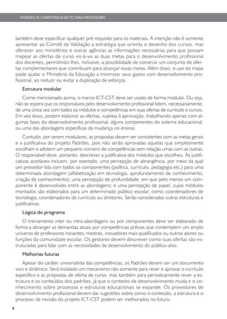 PADRÕES DE COMPETÊNCIA EM TIC PARA PROFESSORES




    também deve especificar qualquer pré-requisito para os materiais. A intenção não é somente
    apresentar ao Comitê de Validação a estratégia que orienta o desenho dos cursos, mas
    oferecer aos ministérios e outras agências as informações necessárias para que possam
    mapear as ofertas de curso vis-à-vis as duas metas para o desenvolvimento profissional
    dos docentes, permitindo-lhes, inclusive, a possibilidade de construir um conjunto de ofer-
    tas complementares que contribuam para alcançar essas metas. Além disso, o uso do mapa
    pode ajudar o Ministério da Educação a minimizar seus gastos com desenvolvimento pro-
    fissional, ao reduzir ou evitar a duplicação de esforços.
       Estrutura modular
       Como mencionado acima, o marco ICT-CST deve ser usado de forma modular. Ou seja,
    não se espera que os responsáveis pelo desenvolvimento profissional lidem, necessariamente,
    de uma única vez com todos os módulos e competências em suas ofertas de currículo e cursos.
    Em vez disso, podem elaborar as ofertas, sujeitas à aprovação, trabalhando apenas com al-
    gumas fases do desenvolvimento profissional, alguns componentes do sistema educacional,
    ou uma das abordagens específicas da mudança no ensino.
        Contudo, por serem modulares, as propostas devem ser consistentes com as metas gerais
    e a justificativa do projeto Padrões, pois não serão aprovadas aquelas que simplesmente
    escolham e adotem um pequeno número de competências sem relação umas com as outras.
    O responsável deve, portanto, descrever a justificativa dos módulos que escolheu. As justifi-
    cativas aceitáveis incluem, por exemplo, uma percepção de abrangência, por meio da qual
    um provedor lida com todos os componentes (política, currículo, pedagogia etc.) para uma
    determinada abordagem (alfabetização em tecnologia, aprofundamento de conhecimento,
    criação de conhecimento); uma percepção de profundidade, em que pelo menos um com-
    ponente é desenvolvido entre as abordagens; e uma percepção de papel, cujos módulos
    montados são elaborados para um determinado público escolar, como coordenadores de
    tecnologia, coordenadores de currículo ou diretores. Serão consideradas outras estruturas e
    justificativas.
       Lógica do programa
        O treinamento inter ou intra-abordagens ou por componentes deve ser elaborado de
    forma a abranger as demandas atuais por competências prévias que contemplem um amplo
    universo de professores iniciantes, mestres, inovadores mais qualificados ou outros atores ou
    funções da comunidade escolar. Os gestores devem descrever como suas ofertas são es-
    truturadas para lidar com as necessidades de desenvolvimento do público-alvo.
       Melhorias futuras
       Apesar do caráter universalista das competências, os Padrões devem ser um documento
    vivo e dinâmico. Será instalado um mecanismo não somente para rever e aprovar o currículo
    específico e as propostas de oferta de curso, mas também para periodicamente rever a es-
    trutura e os conteúdos dos padrões, já que o contexto de desenvolvimento muda e o co-
    nhecimento sobre processos e estruturas educacionais se expande. Os provedores de
    desenvolvimento profissional devem dar sugestões sobre como o conteúdo, a estrutura e o
    processo de revisão do projeto ICT-CST podem ser melhorados no futuro.
8
 
