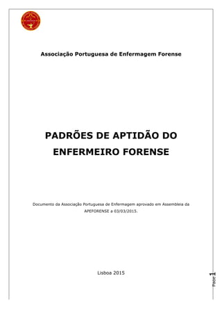 Page1
Associação Portuguesa de Enfermagem Forense
PADRÕES DE APTIDÃO DO
ENFERMEIRO FORENSE
Documento da Associação Portuguesa de Enfermagem aprovado em Assembleia da
APEFORENSE a 03/03/2015.
Lisboa 2015
 