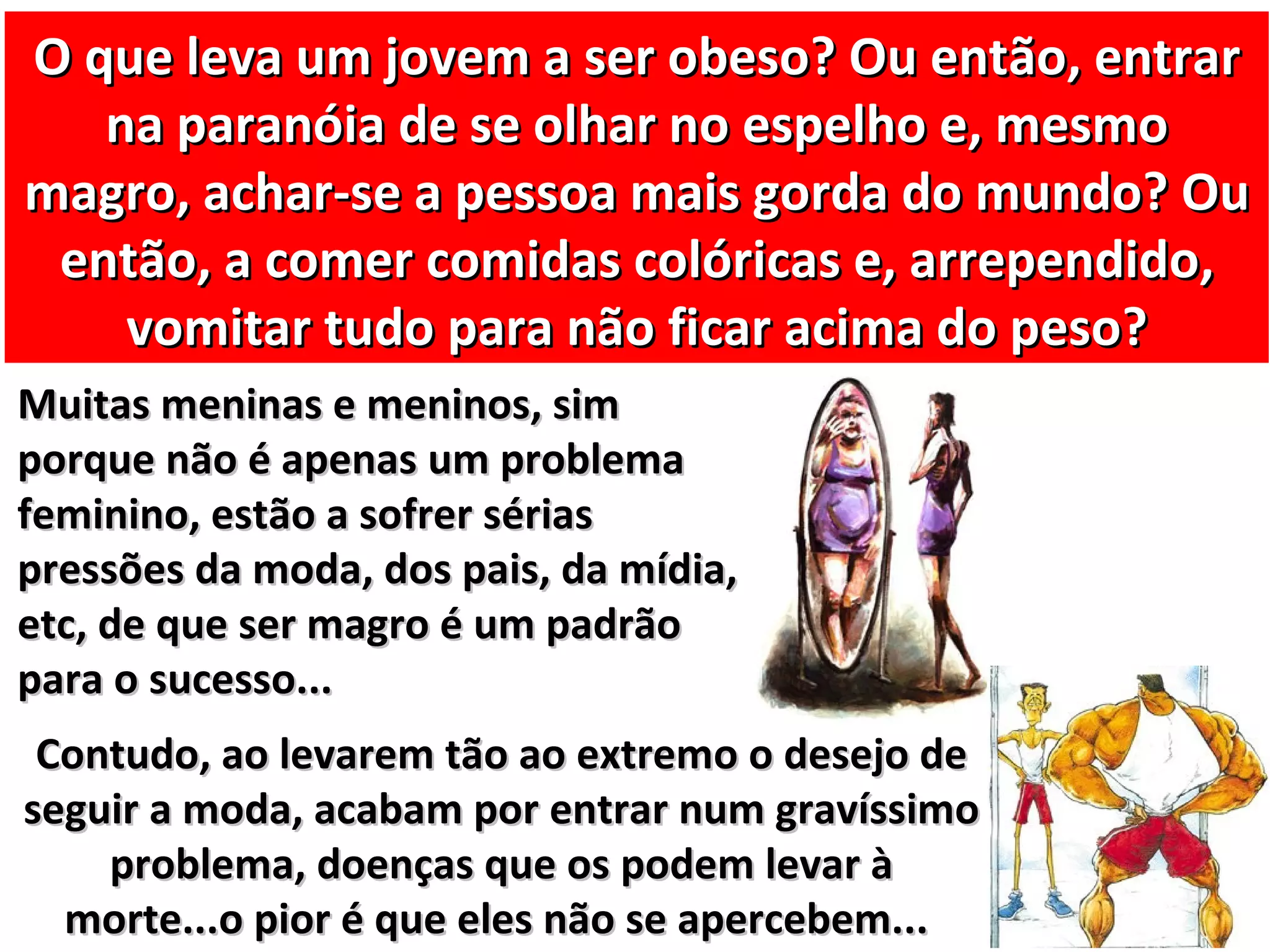 O que leva um jovem a ser obeso? Ou então, entrar
   na paranóia de se olhar no espelho e, mesmo
magro, achar-se a pessoa mais gorda do mundo? Ou
 então, a comer comidas colóricas e, arrependido,
    vomitar tudo para não ficar acima do peso?
Muitas meninas e meninos, sim
porque não é apenas um problema
feminino, estão a sofrer sérias
pressões da moda, dos pais, da mídia,
etc, de que ser magro é um padrão
para o sucesso...
 Contudo, ao levarem tão ao extremo o desejo de
seguir a moda, acabam por entrar num gravíssimo
    problema, doenças que os podem levar à
  morte...o pior é que eles não se apercebem...
 