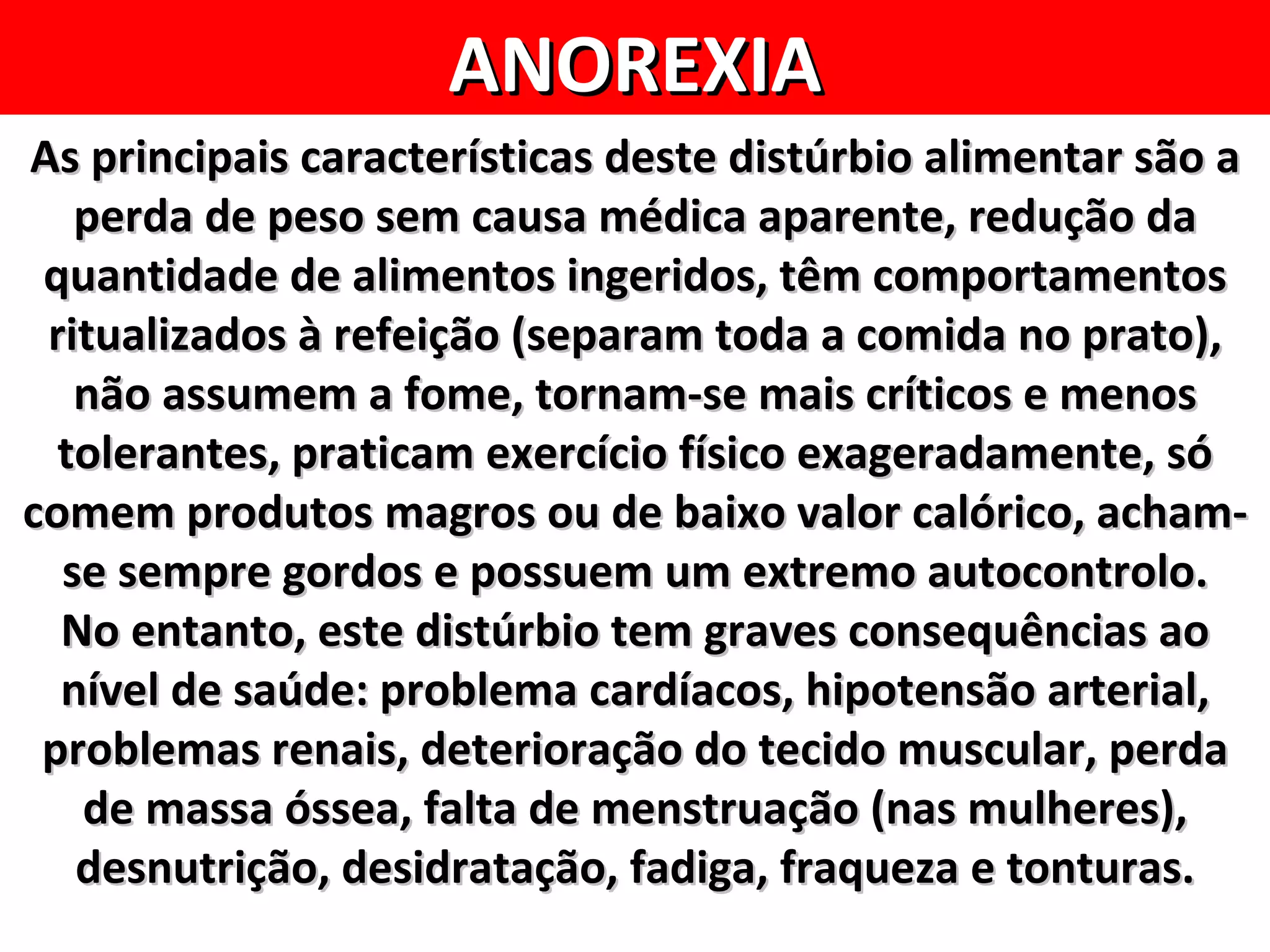 ANOREXIA
As principais características deste distúrbio alimentar são a
   perda de peso sem causa médica aparente, redução da
 quantidade de alimentos ingeridos, têm comportamentos
 ritualizados à refeição (separam toda a comida no prato),
   não assumem a fome, tornam-se mais críticos e menos
  tolerantes, praticam exercício físico exageradamente, só
comem produtos magros ou de baixo valor calórico, acham-
  se sempre gordos e possuem um extremo autocontrolo.
  No entanto, este distúrbio tem graves consequências ao
  nível de saúde: problema cardíacos, hipotensão arterial,
 problemas renais, deterioração do tecido muscular, perda
   de massa óssea, falta de menstruação (nas mulheres),
   desnutrição, desidratação, fadiga, fraqueza e tonturas.
 