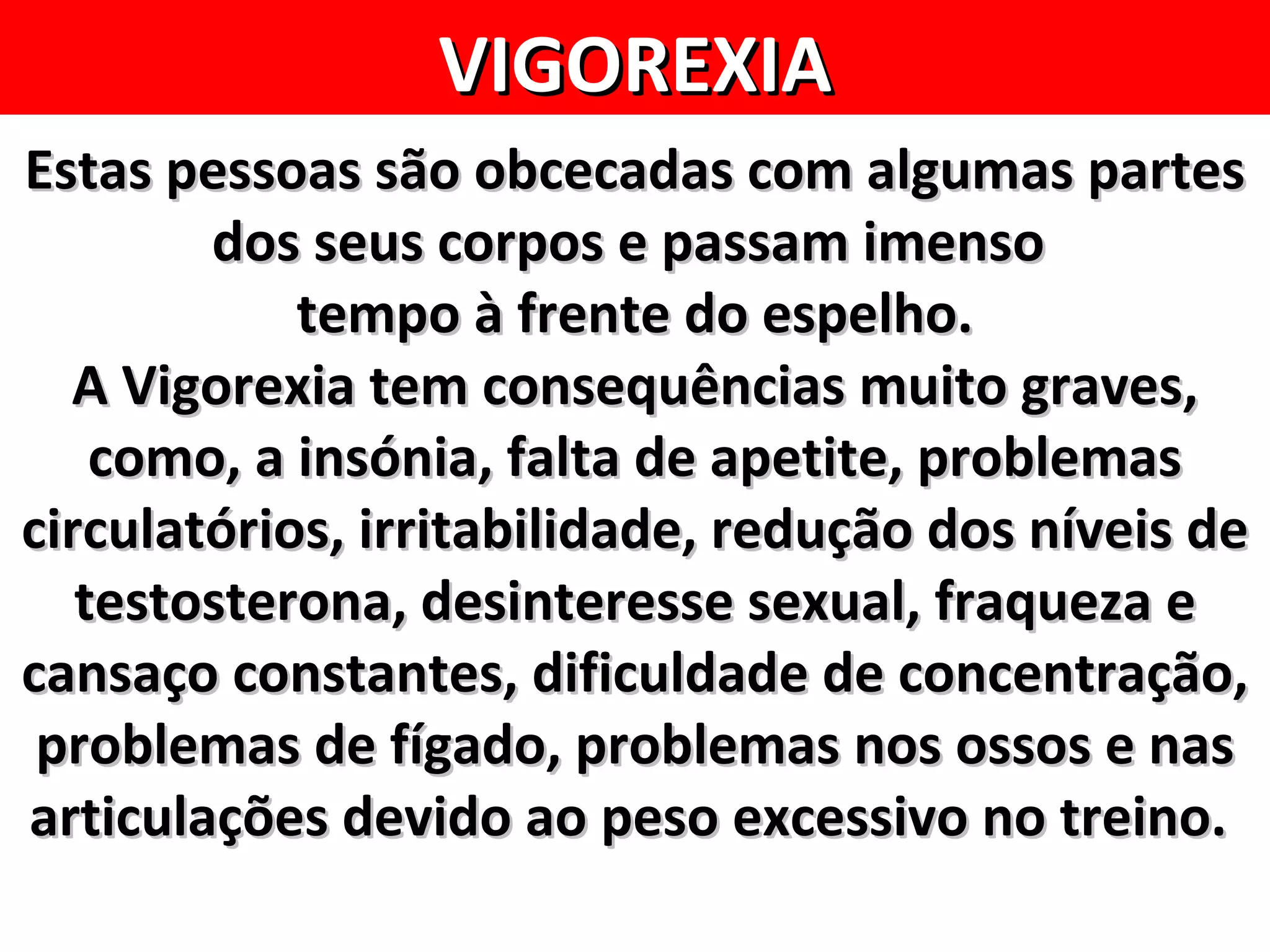 VIGOREXIA
Estas pessoas são obcecadas com algumas partes
        dos seus corpos e passam imenso
            tempo à frente do espelho.
  A Vigorexia tem consequências muito graves,
    como, a insónia, falta de apetite, problemas
circulatórios, irritabilidade, redução dos níveis de
   testosterona, desinteresse sexual, fraqueza e
cansaço constantes, dificuldade de concentração,
 problemas de fígado, problemas nos ossos e nas
articulações devido ao peso excessivo no treino.
 