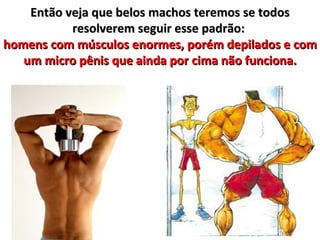 Então veja que belos machos teremos se todos
           resolverem seguir esse padrão:
homens com músculos enormes, porém depilados e com
   um micro pênis que ainda por cima não funciona.
 