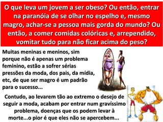 O que leva um jovem a ser obeso? Ou então, entrar
   na paranóia de se olhar no espelho e, mesmo
magro, achar-se a pessoa mais gorda do mundo? Ou
 então, a comer comidas colóricas e, arrependido,
    vomitar tudo para não ficar acima do peso?
Muitas meninas e meninos, sim
porque não é apenas um problema
feminino, estão a sofrer sérias
pressões da moda, dos pais, da mídia,
etc, de que ser magro é um padrão
para o sucesso...
 Contudo, ao levarem tão ao extremo o desejo de
seguir a moda, acabam por entrar num gravíssimo
    problema, doenças que os podem levar à
  morte...o pior é que eles não se apercebem...
 