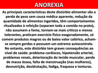 ANOREXIA
As principais características deste distúrbio alimentar são a
   perda de peso sem causa médica aparente, redução da
 quantidade de alimentos ingeridos, têm comportamentos
 ritualizados à refeição (separam toda a comida no prato),
   não assumem a fome, tornam-se mais críticos e menos
  tolerantes, praticam exercício físico exageradamente, só
comem produtos magros ou de baixo valor calórico, acham-
  se sempre gordos e possuem um extremo autocontrolo.
  No entanto, este distúrbio tem graves consequências ao
  nível de saúde: problema cardíacos, hipotensão arterial,
 problemas renais, deterioração do tecido muscular, perda
   de massa óssea, falta de menstruação (nas mulheres),
   desnutrição, desidratação, fadiga, fraqueza e tonturas.
 