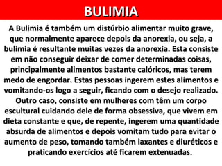 BULIMIA
  A Bulimia é também um distúrbio alimentar muito grave,
  que normalmente aparece depois da anorexia, ou seja, a
bulimia é resultante muitas vezes da anorexia. Esta consiste
  em não conseguir deixar de comer determinadas coisas,
  principalmente alimentos bastante calóricos, mas terem
medo de engordar. Estas pessoas ingerem estes alimentos e
vomitando-os logo a seguir, ficando com o desejo realizado.
    Outro caso, consiste em mulheres com têm um corpo
escultural cuidando dele de forma obsessiva, que vivem em
dieta constante e que, de repente, ingerem uma quantidade
 absurda de alimentos e depois vomitam tudo para evitar o
aumento de peso, tomando também laxantes e diuréticos e
       praticando exercícios até ficarem extenuadas.
 