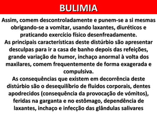 BULIMIA
Assim, comem descontroladamente e punem-se a si mesmas
    obrigando-se a vomitar, usando laxantes, diuréticos e
        praticando exercício físico desenfreadamente.
 As principais características deste distúrbio são apresentar
   desculpas para ir a casa de banho depois das refeições,
  grande variação de humor, inchaço anormal à volta dos
 maxilares, comem frequentemente de forma exagerada e
                         compulsiva.
    As consequências que existem em decorrência deste
  distúrbio são o desequilíbrio de fluidos corporais, dentes
  apodrecidos (consequência da provocação de vómitos),
     feridas na garganta e no estômago, dependência de
     laxantes, inchaço e infecção das glândulas salivares
 