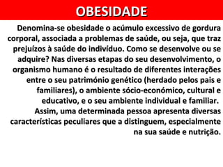 OBESIDADE
   Denomina-se obesidade o acúmulo excessivo de gordura
corporal, associada a problemas de saúde, ou seja, que traz
  prejuízos à saúde do indivíduo. Como se desenvolve ou se
   adquire? Nas diversas etapas do seu desenvolvimento, o
  organismo humano é o resultado de diferentes interações
      entre o seu património genético (herdado pelos pais e
         familiares), o ambiente sócio-económico, cultural e
           educativo, e o seu ambiente individual e familiar.
        Assim, uma determinada pessoa apresenta diversas
 características peculiares que a distinguem, especialmente
                                     na sua saúde e nutrição.
 