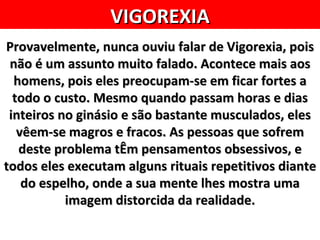 VIGOREXIA
Provavelmente, nunca ouviu falar de Vigorexia, pois
 não é um assunto muito falado. Acontece mais aos
  homens, pois eles preocupam-se em ficar fortes a
  todo o custo. Mesmo quando passam horas e dias
 inteiros no ginásio e são bastante musculados, eles
   vêem-se magros e fracos. As pessoas que sofrem
   deste problema tÊm pensamentos obsessivos, e
todos eles executam alguns rituais repetitivos diante
    do espelho, onde a sua mente lhes mostra uma
           imagem distorcida da realidade.
 