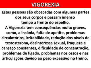 VIGOREXIA
Estas pessoas são obcecadas com algumas partes
        dos seus corpos e passam imenso
            tempo à frente do espelho.
  A Vigorexia tem consequências muito graves,
    como, a insónia, falta de apetite, problemas
circulatórios, irritabilidade, redução dos níveis de
   testosterona, desinteresse sexual, fraqueza e
cansaço constantes, dificuldade de concentração,
 problemas de fígado, problemas nos ossos e nas
articulações devido ao peso excessivo no treino.
 