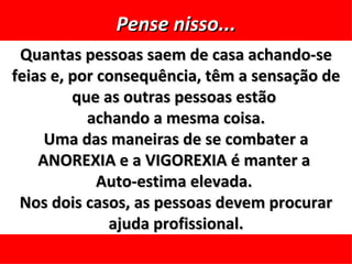 Pense nisso...
 Quantas pessoas saem de casa achando-se
feias e, por consequência, têm a sensação de
         que as outras pessoas estão
           achando a mesma coisa.
     Uma das maneiras de se combater a
    ANOREXIA e a VIGOREXIA é manter a
             Auto-estima elevada.
 Nos dois casos, as pessoas devem procurar
              ajuda profissional.
 