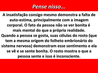 Pense nisso...
 A insatisfação consigo mesmo demonstra a falta de
      auto-estima, principalmente com a imagem
    corporal. O fato da pessoa não se ver bonita é
        mais mental do que a própria realidade.
Quando a pessoa se gosta, suas células do rosto (que
   tem a mesma origem do folheto embrionário do
sistema nervoso) demonstram esse sentimento e ela
    se vê e se sente bonita. O rosto mostra o que a
          pessoa sente e isso é inconsciente.
 