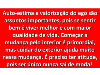 Auto-estima e valorização do ego são
 assuntos importantes, pois se sentir
   bem é viver melhor e com maior
    qualidade de vida. Começar a
 mudança pelo interior é primordial,
 mas cuidar do exterior ajuda muito
nessa mudança. É preciso ter atitude,
  pois ser único nunca sai de moda!
 