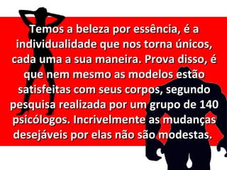 Temos a beleza por essência, é a
 individualidade que nos torna únicos,
cada uma a sua maneira. Prova disso, é
   que nem mesmo as modelos estão
  satisfeitas com seus corpos, segundo
pesquisa realizada por um grupo de 140
psicólogos. Incrivelmente as mudanças
desejáveis por elas não são modestas.
 