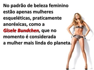 No padrão de beleza feminino
estão apenas mulheres
esqueléticas, praticamente
anoréxicas, como a
Gisele Bundchen, que no
momento é considerada
a mulher mais linda do planeta.
 