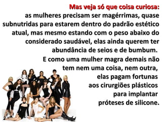 Mas veja só que coisa curiosa:
       as mulheres precisam ser magérrimas, quase
subnutridas para estarem dentro do padrão estético
   atual, mas mesmo estando com o peso abaixo do
       considerado saudável, elas ainda querem ter
                abundância de seios e de bumbum.
             E como uma mulher magra demais não
                   tem nem uma coisa, nem outra,
                               elas pagam fortunas
                           aos cirurgiões plásticos
                                     para implantar
                               próteses de silicone.
 