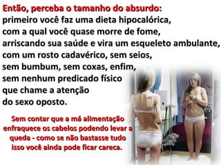 Então, perceba o tamanho do absurdo:
primeiro você faz uma dieta hipocalórica,
com a qual você quase morre de fome,
arriscando sua saúde e vira um esqueleto ambulante,
com um rosto cadavérico, sem seios,
sem bumbum, sem coxas, enfim,
sem nenhum predicado físico
que chame a atenção
do sexo oposto.
  Sem contar que a má alimentação
enfraquece os cabelos podendo levar a
  queda - como se não bastasse tudo
  isso você ainda pode ficar careca.
 