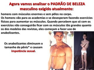 Agora vamos analisar o PADRÃO DE BELEZA
          masculino exigido atualmente:
homens com músculos enormes e sem pêlos no corpo.
Os homens vão para as academias e se desesperam fazendo exercícios
físicos para aumentar os músculos. Quando percebem que só com os
exercícios não conseguirão ficar com os músculos tão grandes quanto
os dos modelos das revistas, eles começam a fazer uso de
anabolizantes.


  Os anabolizantes diminuem o
  tamanho do pênis* e causam
       impotência sexual.
 