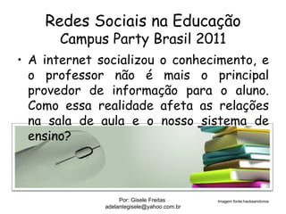 Redes Sociais na Educação
      Campus Party Brasil 2011
• A internet socializou o conhecimento, e
  o professor não é mais o principal
  provedor de informação para o aluno.
  Como essa realidade afeta as relações
  na sala de aula e o nosso sistema de
  ensino?



                   Por: Gisele Freitas      Imagem fonte:hackeandonos
              adelantegisele@yahoo.com.br
 