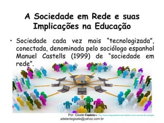 A Sociedade em Rede e suas
      Implicações na Educação
• Sociedade cada vez mais “tecnologizada”,
  conectada, denominada pelo sociólogo espanhol
  Manuel Castells (1999) de “sociedade em
  rede”.




                     Por: Gisele Imagem fonte: http://www.blogmasterd.es/masterd-y-las-nuevas-tecnologias
                                  Freitas
                adelantegisele@yahoo.com.br
 