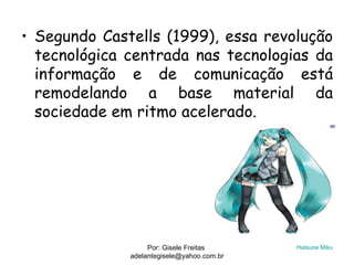 • Segundo Castells (1999), essa revolução
  tecnológica centrada nas tecnologias da
  informação e de comunicação está
  remodelando a base material da
  sociedade em ritmo acelerado.




                   Por: Gisele Freitas      Hatsune Miku
              adelantegisele@yahoo.com.br
 