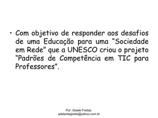 • Com objetivo de responder aos desafios
  de uma Educação para uma “Sociedade
  em Rede” que a UNESCO criou o projeto
  “Padrões de Competência em TIC para
  Professores”.




                  Por: Gisele Freitas
             adelantegisele@yahoo.com.br
 