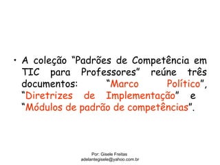 • A coleção “Padrões de Competência em
  TIC para Professores” reúne três
  documentos:      “Marco      Político”,
  “Diretrizes de Implementação” e
  “Módulos de padrão de competências”.



                   Por: Gisele Freitas
              adelantegisele@yahoo.com.br
 