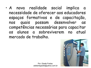 • A nova realidade social implica a
  necessidade de oferecer aos educadores
  espaços formativos e de capacitação,
  nos quais possam desenvolver as
  competências necessárias para capacitar
  os alunos a sobreviverem no atual
  mercado de trabalho.




                   Por: Gisele Freitas
              adelantegisele@yahoo.com.br
 