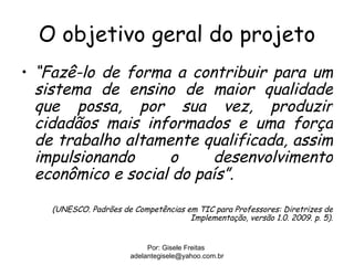 O objetivo geral do projeto
• “Fazê-lo de forma a contribuir para um
  sistema de ensino de maior qualidade
  que possa, por sua vez, produzir
  cidadãos mais informados e uma força
  de trabalho altamente qualificada, assim
  impulsionando     o     desenvolvimento
  econômico e social do país”.

    (UNESCO. Padrões de Competências em TIC para Professores: Diretrizes de
                                      Implementação, versão 1.0. 2009. p. 5).


                             Por: Gisele Freitas
                        adelantegisele@yahoo.com.br
 