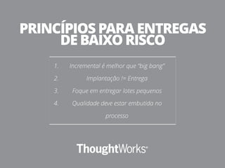 1. Incremental é melhor que “big bang”
2. Implantação != Entrega
3. Foque em entregar lotes pequenos
4. Qualidade deve estar embutida no
processo
PRINCÍPIOS PARA ENTREGAS
DE BAIXO RISCO
 